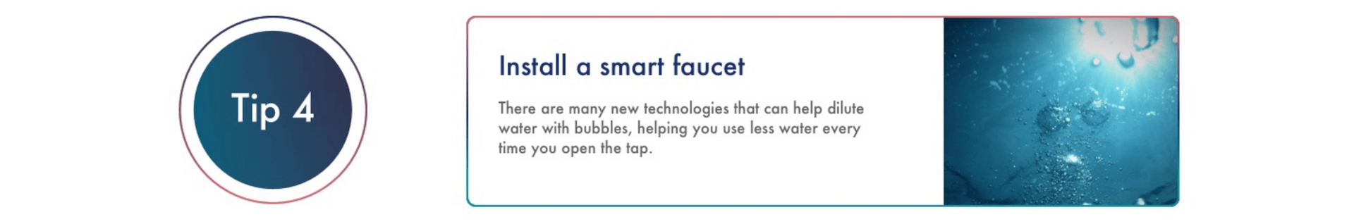 Install a smart faucet There are many new technologies that can help dilute water with bubbles, helping you use less water every time you open the tap. *See Methodology section below for more information on how data was calculated.