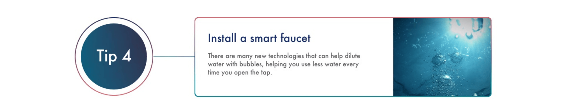 Install a smart faucet There are many new technologies that can help dilute water with bubbles, helping you use less water every time you open the tap. *See Methodology section below for more information on how data was calculated.