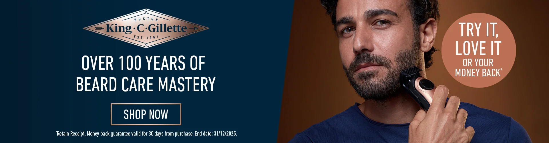 KING C. GILLETTE OVER 100 YEARS OF BEARD CARE MYSTERY. SHOP NOW. TRY IT LOVE IT OR YOUR MONEY BACK. *retain receipt. money back guarantee valid for 30 days from purchase. End date 31/12/2025. SHOP NOW