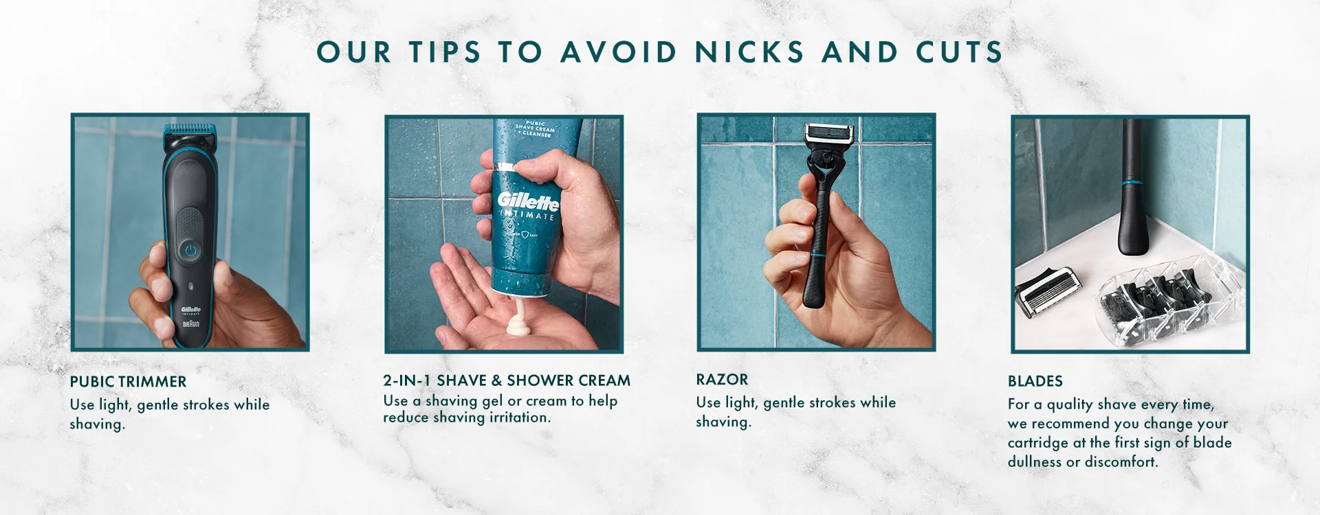 Our Tips to Avoid Nicks and Cuts with Gillette Intimate - Use pubic trimmer gentle strokes, Use 2 in 1 shaving gel to reduce irritation, use light and gentle strokes with Razor. Blades For a quality shave every time, we recommend you change your cartridge of the first sign of blade dullness or discomfort.